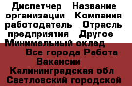 Диспетчер › Название организации ­ Компания-работодатель › Отрасль предприятия ­ Другое › Минимальный оклад ­ 10 000 - Все города Работа » Вакансии   . Калининградская обл.,Светловский городской округ 